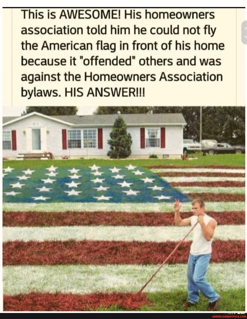 This is AWESOME! His homeowners
association told him he could not fly
the American flag in front of his home because it "offended" others and was against the Homeowners Association bylaws. HIS ANSWER!!!