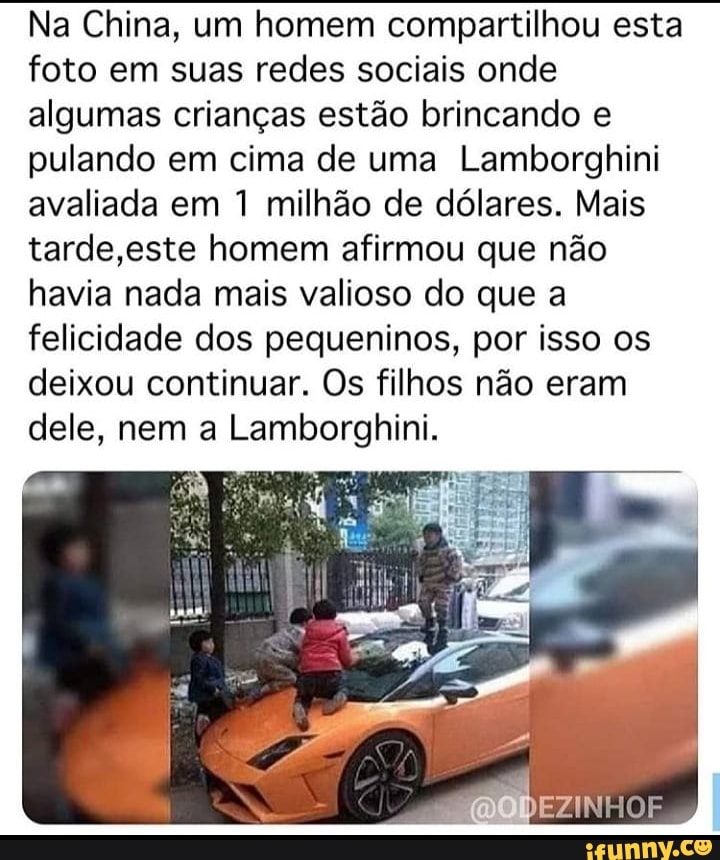 Na China, um homem compartilhou esta foto em suas redes sociais onde algumas crianças estão brincando e pulando em cima de uma Lamborghini avaliada em 1 milhão de dólares. Mais tarde ,este homem afirmou que não havia nada mais valioso do que a felicidade dos pequeninos, por isso os deixou continuar. Os filhos não eram dele, nem a Lamborghini.