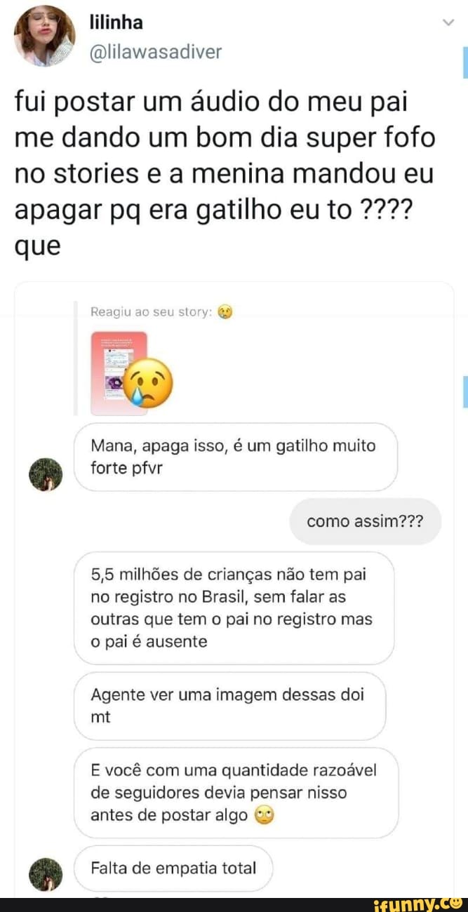 @lilawasadiver
fui postar um áudio do meu pai
me dando um bom dia super fofo
no stories e a menina mandou eu
apagar pq era gatilho eu to 227?
que
Mana, apaga isso, é um gatilho muito
as forte pfvr
5,5 milhões de crianças não tem pai
no registro no Brasil, sem falar as
outras que tem o pai no registro mas
o pai é ausente
Agente ver uma imagem dessas doi
E você com uma quantidade razoável
de seguidores devia pensar nisso
antes de postar algo 3
a Falta de empatia total