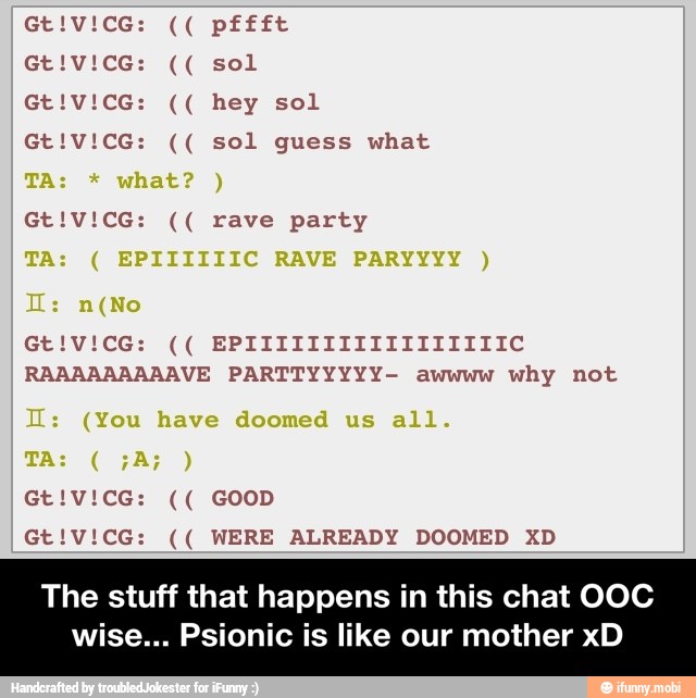 RAAAAAAAAAVE PARTTYYYYY- awwww why not
Gt!V!CG: WERE ALREADY DOOMED XD
The stuff that happens in this chat OOC
wise... Psionic is like our mother xD - The stuff that happens in this chat OOC wise... Psionic is like our mother xD
