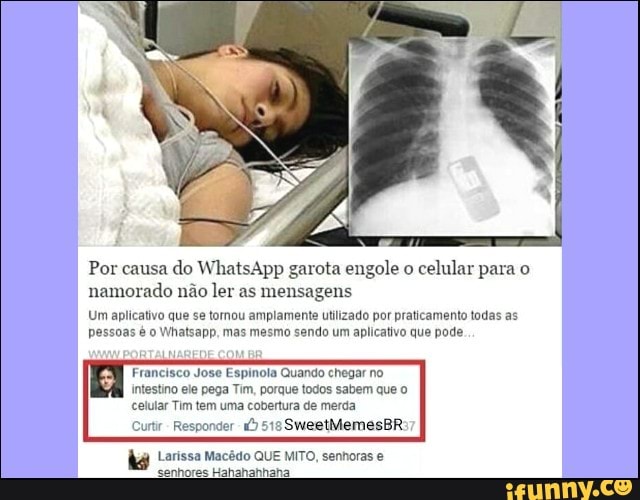 Por causa
do WhatsApp garota engole o
celular para o
namorado não ler as mensagens
Um aplicativo que se tornou amplamente utilizado por praticamento todas as
pessoas é o Whatsapp, mas mesmo sendo um aplicativo que pode
Francisco Jose Espinola Quando chegar no
intestino ele pega Tim, porque todos sabem que o
celular Tim tem uma cobertura de merda
Responder 1)
515
kg Larissa Macêdo QUE MITO, senhoras e
nhores Hahahahhaha