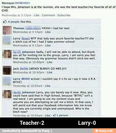 Monique
I hope Mrs. Johanson is at the reunion, she was the best teacher/my favorite of all of
14 4 people like this
Thomas YAYAI! I had her too!
Wednesday at 4:14pm Like
Larry WTF that lady was youre favorite teacher?!? she
a bitch cuz of her i had 2 take summer school!
/ednesday at 6:12pm Like
Johanson Sadly, I will not be able to attend, but thank
you all for inviting me to the group. Larry, I am sorry you feel
that way. Obviously my grammar lessons didn't stick too well.
'ednesday at
Like
fell)
LMFAO! BURN!!! GO MRS Jit
Like
Larry imma w/ever I couldnt say it n hs so I say it now URA
Yesterday at 10:02am
Like
Johanson Larry, you can barely say it now.
Also, you
could have said that in High School, because "BITHC isn't a
real word. I am going to use my context clues and
assume you are attempting to call me a bitch. In that case, I
will point out
that your facebook information lets me
know
that you are currently single and unemployed. Who is
the
bitch now?
terday at Like = 1 person - Teacher-2 Larry-0
