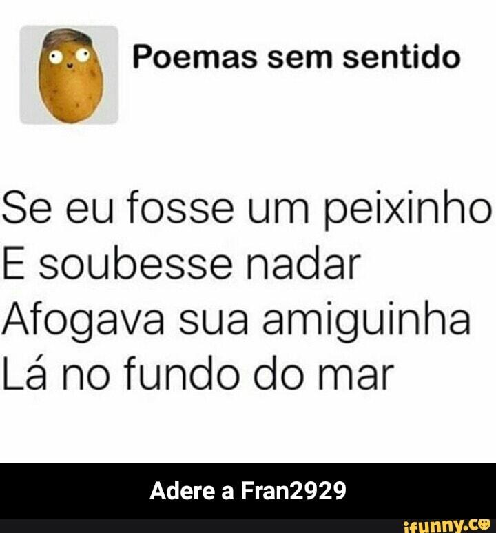 Ê Poemas sem sentido
Se eu fosse um peixinho
E soubesse nadar
Afogava sua amiguinha
La no fundo do mar
Adere a Fran2929 - Adere a Fran2929