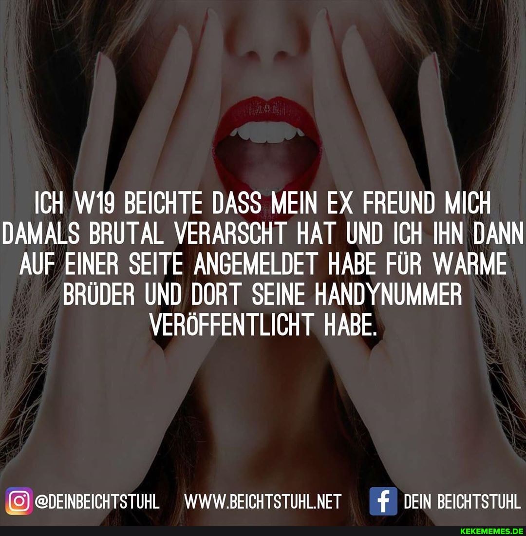 ICH BEICHTE DASS MEIN EX FREUND MICH DAMALS BRUTAL VERARSCHT HAT UND ICH IHN DANN AUF EINER SEITE ANGEMELDET HABE FÜR WARME BRÜDER UND DORT SEINE ANDY VERÖFFENTLICHT HABE.
@DEINBEICHTSTUHL WWW.BEICHTSTUHLNET DEIN BEICHTSTUHL
