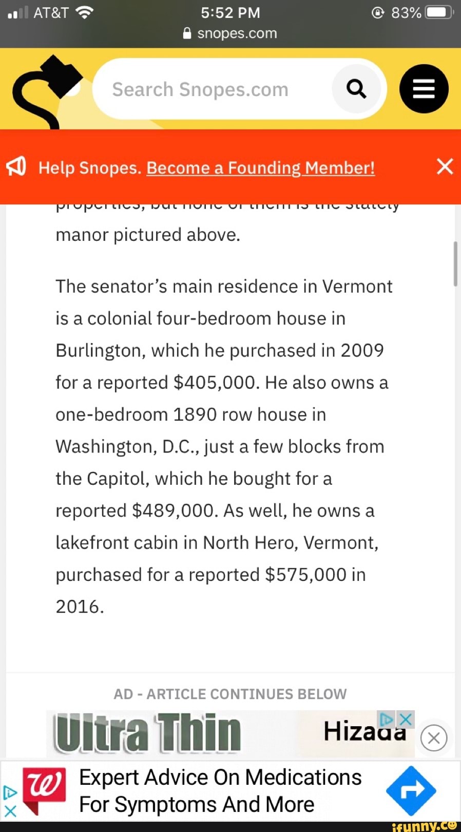 snopes.com
pictured above.
The senator's main residence in Vermont
is a colonial four-bedroom house in
Burlington, which he purchased in 2009
for a reported $405,000. He also owns a
one-bedroom 1890 row house in
Washington, D.C., just a few blocks from
the Capitol, which he bought for a
reported $489,000. As well, he owns a
lakefront cabin in North Hero, Vermont,
purchased for a reported $575,000 in
2016.
AD
ARTICLE CONTINUES BELOW
E los
HE Vltra Thin Hizo
Expert Advice On Medications x
For Symptoms And More