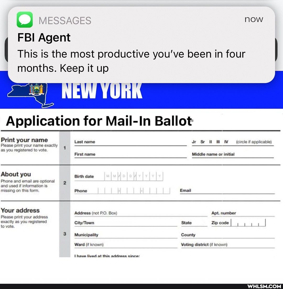 MESSAGES
FBI Agent
now
This is the most productive you've been in four months. Keep it up
Application for Mail-In Ballot
Print your name
Last name Sr (circle if applicable)
Prease print your name exactly 4 as you registered to vote.
First name Middle name or initial
About you Birth date
Phone and email are optional 2 and used if information is missing on this form. Phone Email
Your address Address (not PO. Box) Apt. number
Piease print your address exactly as you registered State ZipeadeI to vote.
3 Municipatity County
Ward (if known)
Ihave lived at this address since:
Voting district (it known)