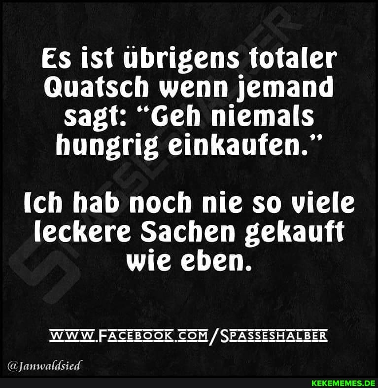 Es ist übrigens totaler
Quatsch wenn jemand sagt: "Geh niemals hungrig einkaufen."
Ich hab noch nie so viele leckere Sachen gekauft wie eben.
/SEASSESHALBER