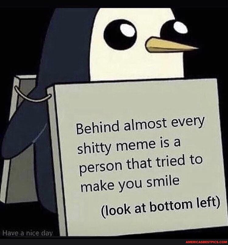 Behind almost every shitty meme isa person that tried to make you smile
(look at bottom left)