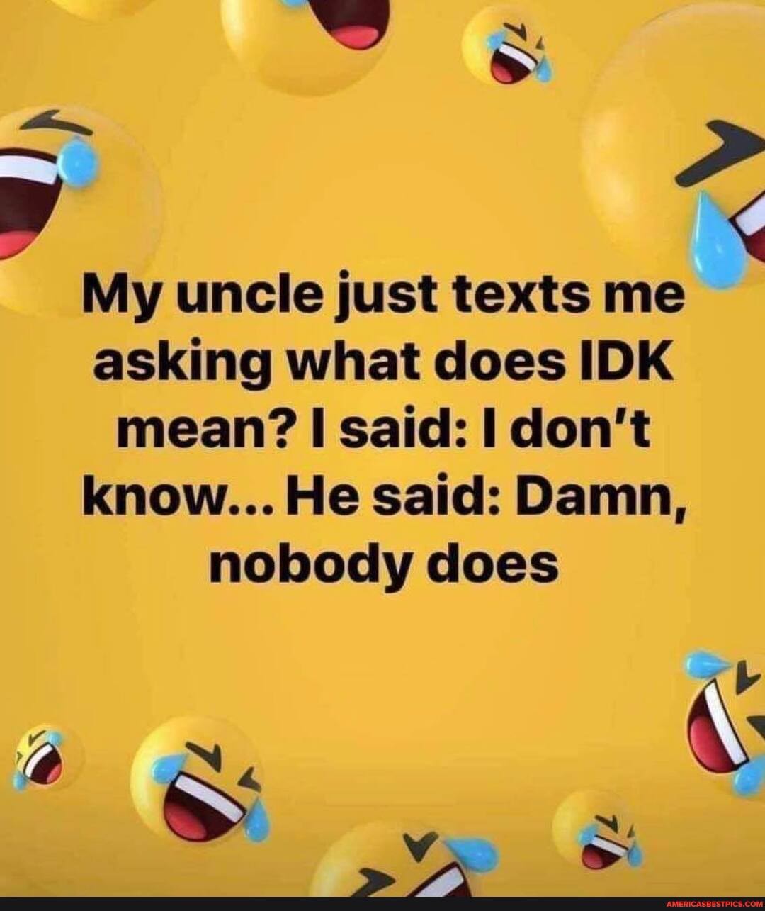 My uncle just texts me asking what does IDK
mean? said: don't
know... He said: Damn, nobody does