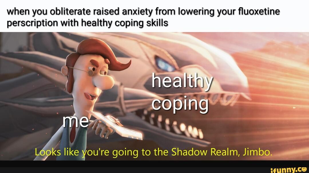 when you obliterate raised anxiety from lowering your fluoxetine
perscription with healthy coping skills
Looks like
re going to the
Shadow Realm, Jimbo.