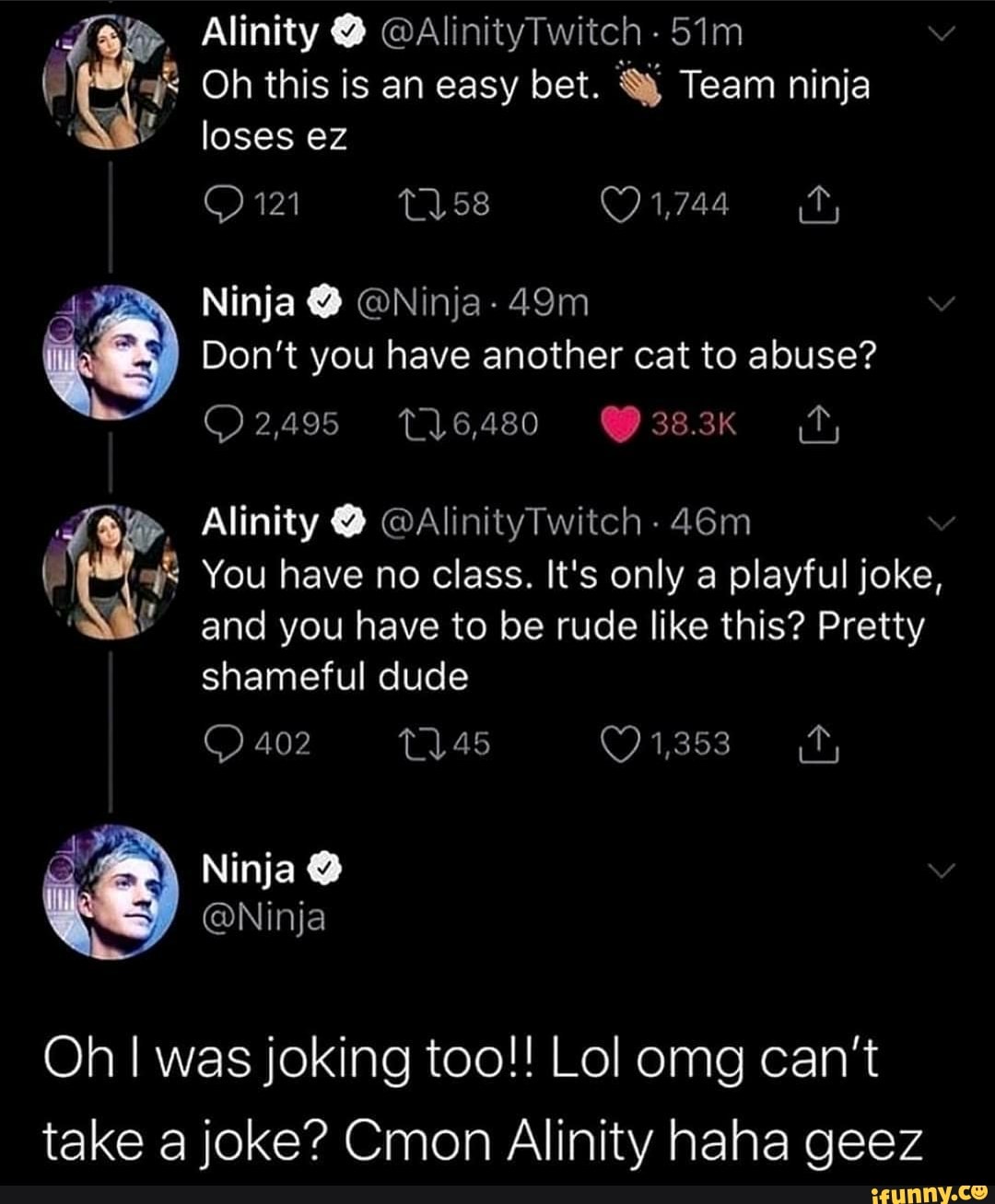 Oh this is an easy bet. Y Team ninja
A
Don't have another cat to abuse?
You have no class. It's only a playful joke,
and you have to be rude like this? Pretty
Oh I joking too!! Lol can't
take a joke? Cmon Alinity haha geez