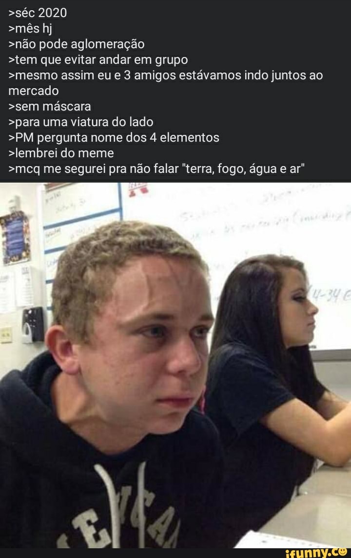 >séc 2020
>mês hj
>não pode aglomeração
>tem que evitar andar em grupo
>mesmo assim eu 3 amigos estávamos indo juntos ao mercado
>sem máscara
>para uma viatura do lado
>PM pergunta nome dos 4 elementos
>lembrei do meme
>meg me segurei pra não falar "terra, fogo, água ar"