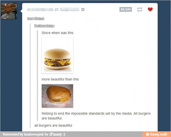Reblog to end the impossible standards set by the media. All burge'
are beautiful
all burgers are beautiful