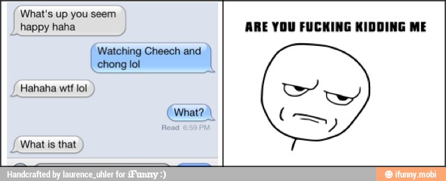 What's up you seem
I happy haha Watching Cheech and what is that
ARE YOU FUCKING KIDDING ME