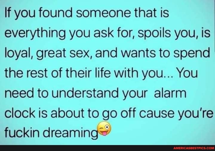 If you found someone that is everything you ask for, spoils you, is loyal, great sex, and wants to spend the rest of their life with you... You need to understand your alarm clock is about to go off cause you're fuckin dreaming