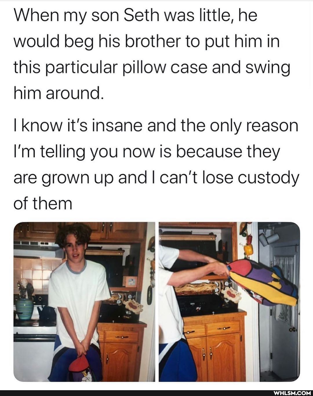 When my son Seth was little, he would beg his brother to put him in this particular pillow case and swing him around.
I know it's insane and the only reason
I'm telling you now is because they are grown up and I can't lose custody of them