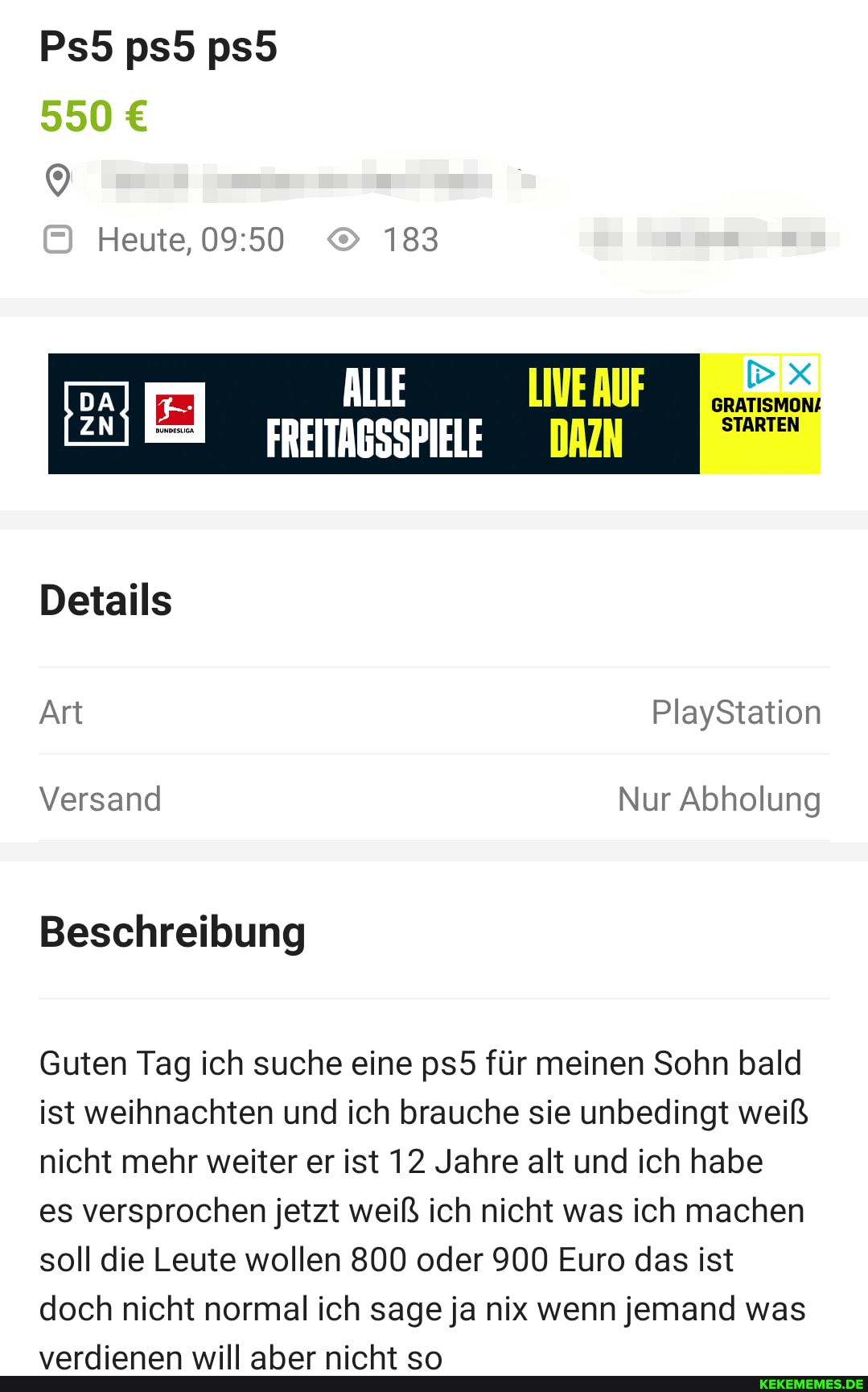 550
Heute, 183
ALLE
Details
Art PlayStation
Versand Nur Abholung
Beschreibung
Guten Tag ich suche eine für meinen Sohn bald ist weihnachten und ich brauche sie unbedingt weiß nicht mehr weiter er ist 12 Jahre alt und ich habe
es versprochen jetzt weiß ich nicht was ich machen soll die Leute wollen 800 oder 900 Euro das ist doch nicht normal ich sage ja nix wenn jemand was
unrrliananm Ar ninht+ an