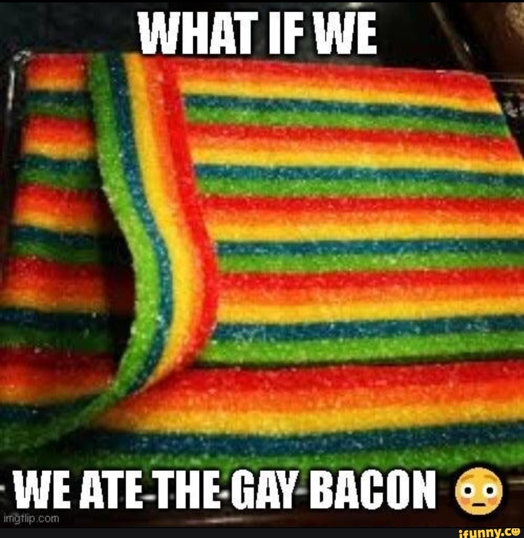 WHAT IF WE WE ATE THE GAY BACON co - iFunny