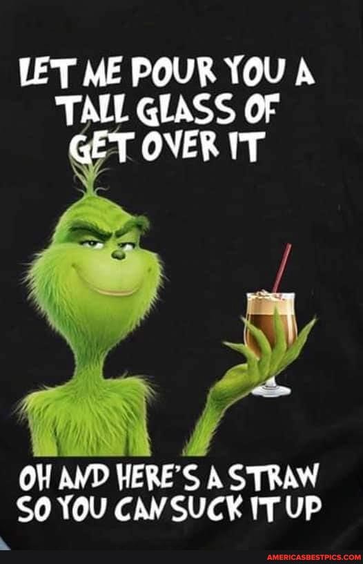 LET ME POUR YOU A TALL GLASS OF T OVER IT
OW AND HERE'S A STRAW SO YOU CAW SUCK IT UP