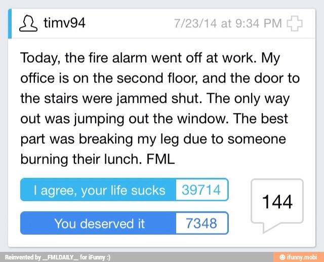 Today, the fire alarm went off at work. My
office is on the second floor, and the door to
the stairs were jammed shut. The only way
out was jumping out the window. The best
part was breaking my leg due to someone
burning their lunch. FML
l agree, your life sucks Eras
You deserved it 7348