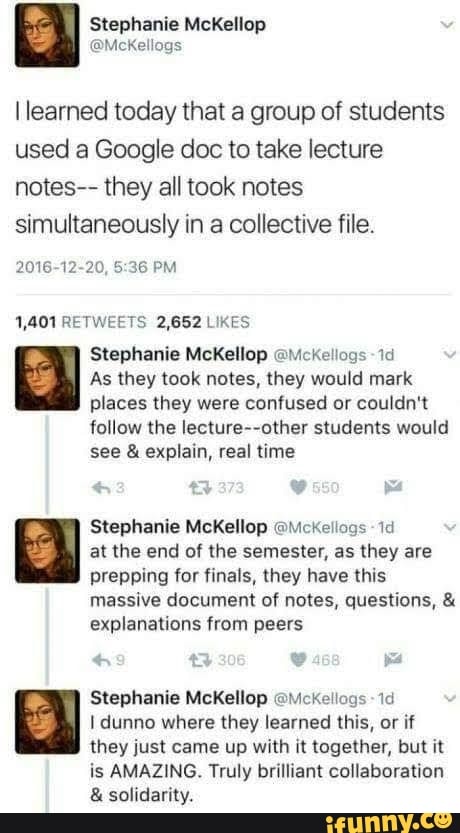 learned today that a group of students used a Google doc to take lecture notes-- they all took notes simultaneously in a collective file.
2016-12-20, PM
1,401 RETWEETS 2,652 LIKES
Stephanie McKellop @Mckellogs -id
As they took notes, they would mark places they were confused or couldn't
follow the lecture--other students would see & explain, real time
Stephanie McKellop @Mckellogs at the end of the semester, as they are prepping for finals, they have this
massive document of notes, questions, & explanations from peers
Stephanie McKellop @MckKellogs id dunno where they learned this, or if they just came up with it together, but it
is AMAZING. Truly brilliant collaboration
& solidarity.
