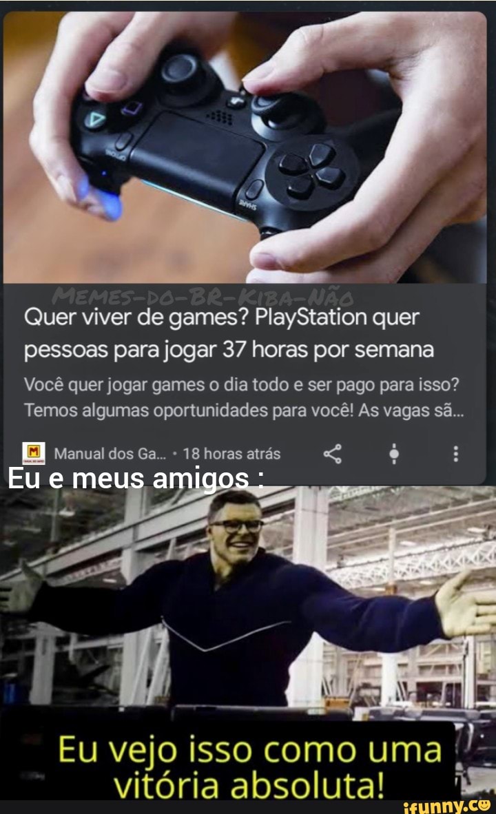 Quer viver de games? PlayStation quer pessoas para jogar 37 horas por semana
Você quer jogar games o dia todo e ser pago para isso?
Temos algumas oportunidades para você! As vagas sã...
Manual dos Ga... 18 horas atrás
Eu
Eu vejo isso como uma vitória absoluta!