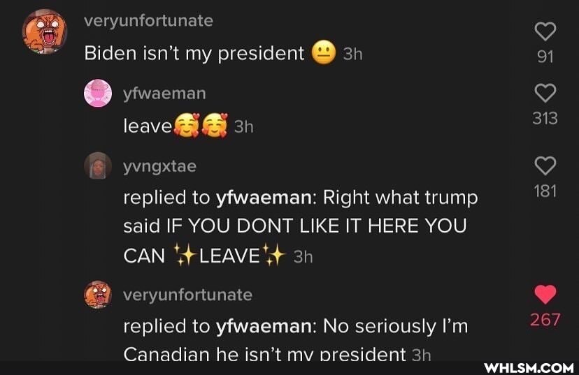 veryunfortunate
Biden isn't my president
yfwaeman
leave@ @
yvngxtae
replied to yfwaeman: Right what trump said IF YOU DONT LIKE IT HERE YOU CAN LEAVE
veryunfortunate
replied to yfwaeman: No seriously I'm
Canadian he isn't my president
91
313
181
267