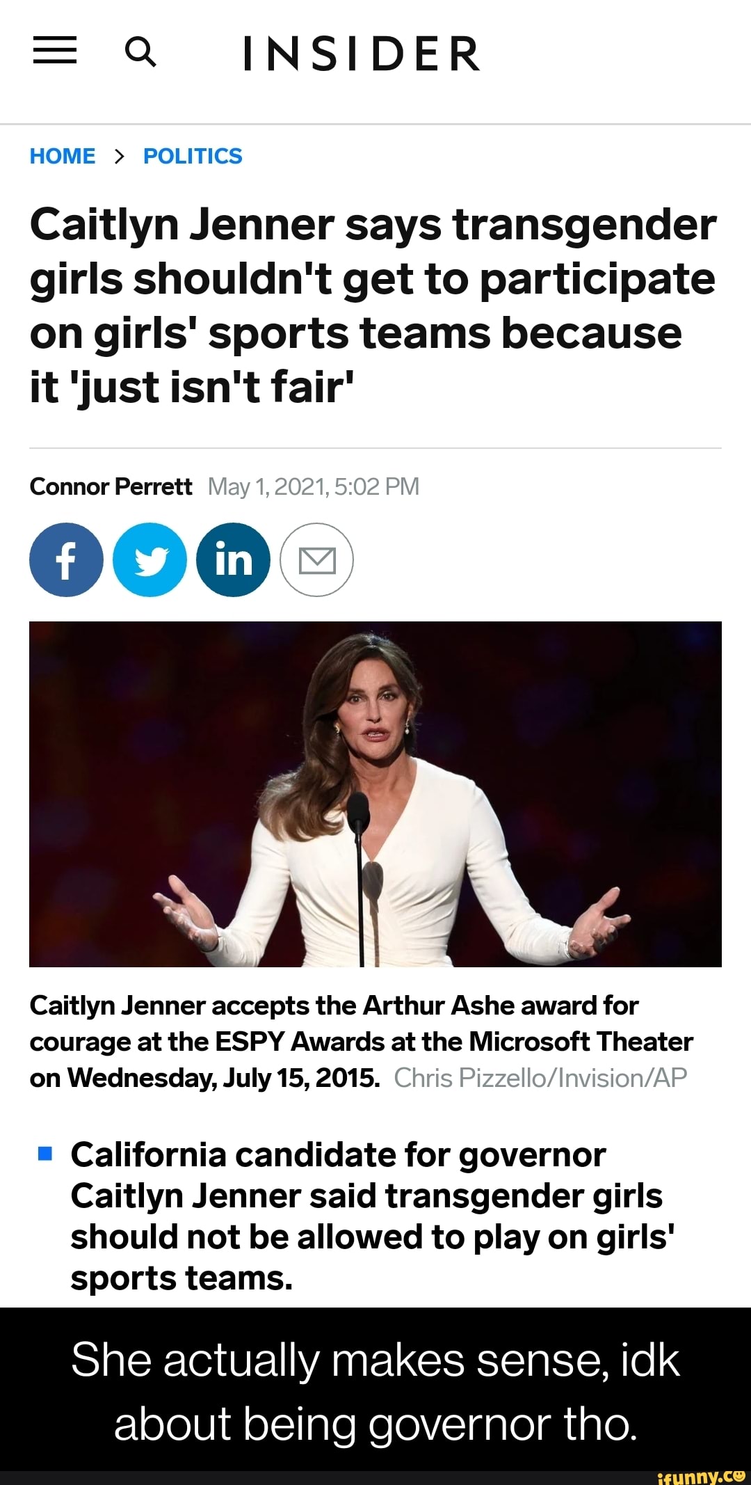 = Q INSIDER
HOME > POLITICS
Caitlyn Jenner says transgender girls shouldn't get to participate on girls' sports teams because it 'just isn't fair'
Connor Perrett
Caitlyn Jenner accepts the Arthur Ashe award for courage at the ESPY Awards at the Microsoft Theater on Wednesday, July 15, 2015. Chris
California candidate for governor
Caitlyn Jenner said transgender girls should not be allowed to play on girls' sports teams.
She actually makes sense, idk
about being governor tho.