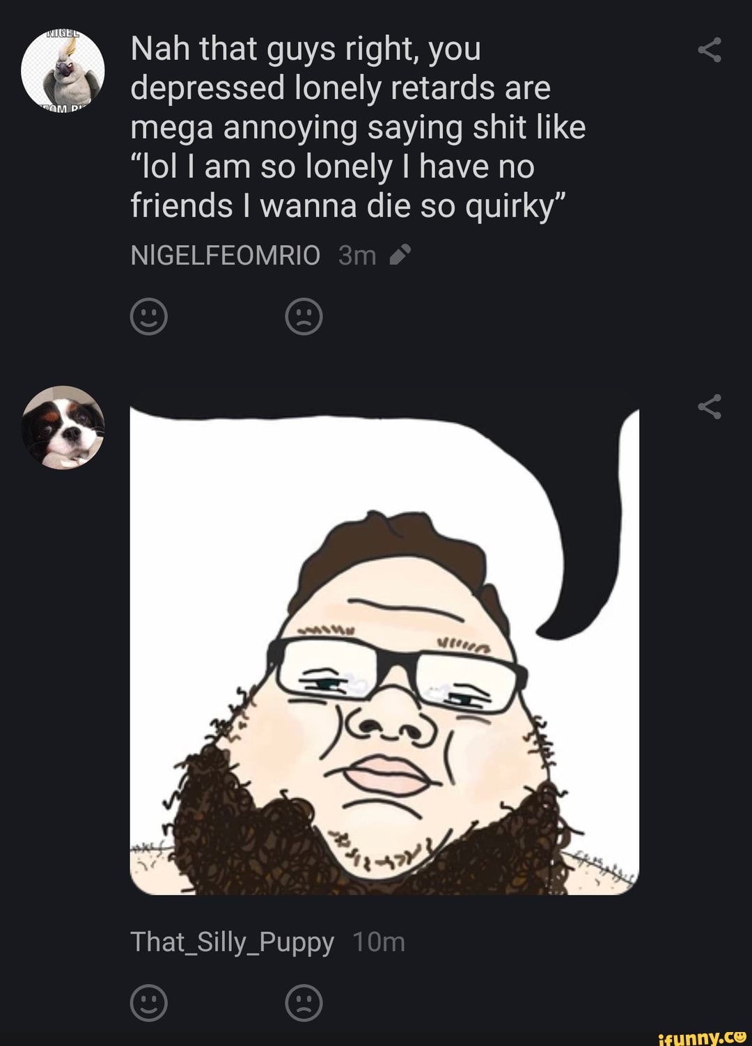 Nah that guys right, you
depressed lonely retards are mega annoying saying shit like
"lol I am so lonely I have no friends I wanna die so quirky"
NIGELFEOMRIO
That_Silly_Puppy