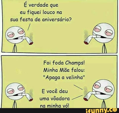 E verdade que
eu
fiquei louco na
sua festa de aniversário?
Foi foda Champs!
Minha Mãe falou:
"Apaga a
velinha"
uma
vôadora
YES
na
minha vo!