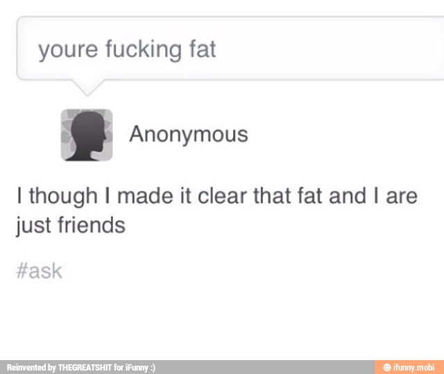 fucking fat
I though I made it clear that fat and I are
just friends
#ask