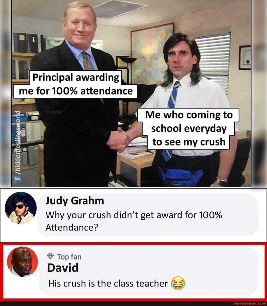 Principal awarding II I me for 100% attendance
ii
/hidde
Me who coming to
school everyday
to see my crush
Judy Grahm
Why your crush didn't get award for 100%
Attendance?
Top fan
David
His crush is the class teacher