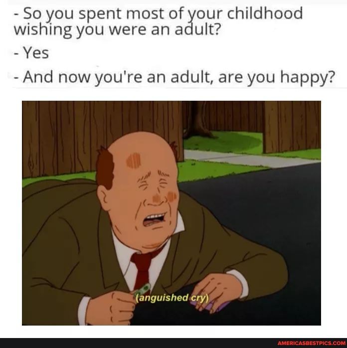 - So you spent most of your childhood wishing you were an adult?
- Yes
- And now you're an adult, are you happy?
{anguished