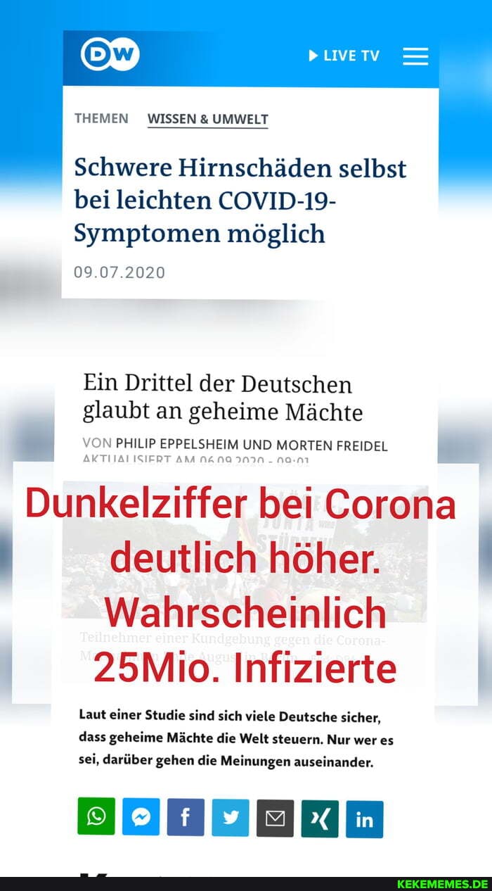 PLIVETV
THEMEN WISSEN & UMWELT
Schwere Hirnschäden selbst bei leichten COVID-19-
Symptomen möglich
09.07.2020
Ein Drittel der Deutschen glaubt an geheime Mächte
VON PHILIP EPPELSHEIM UND MORTEN FREIDEL vom pressem uio
Dunkelziffer bei Corona deutlich höher.
Wahrscheinlich
Teilnehmer Kundgebung
25Mio. Infizierte
Laut einer Studie sind sich viele Deutsche sicher, dass geheime Mächte die Welt steuern. Nur wer es sei, darüber gehen die Meinungen auseinander.