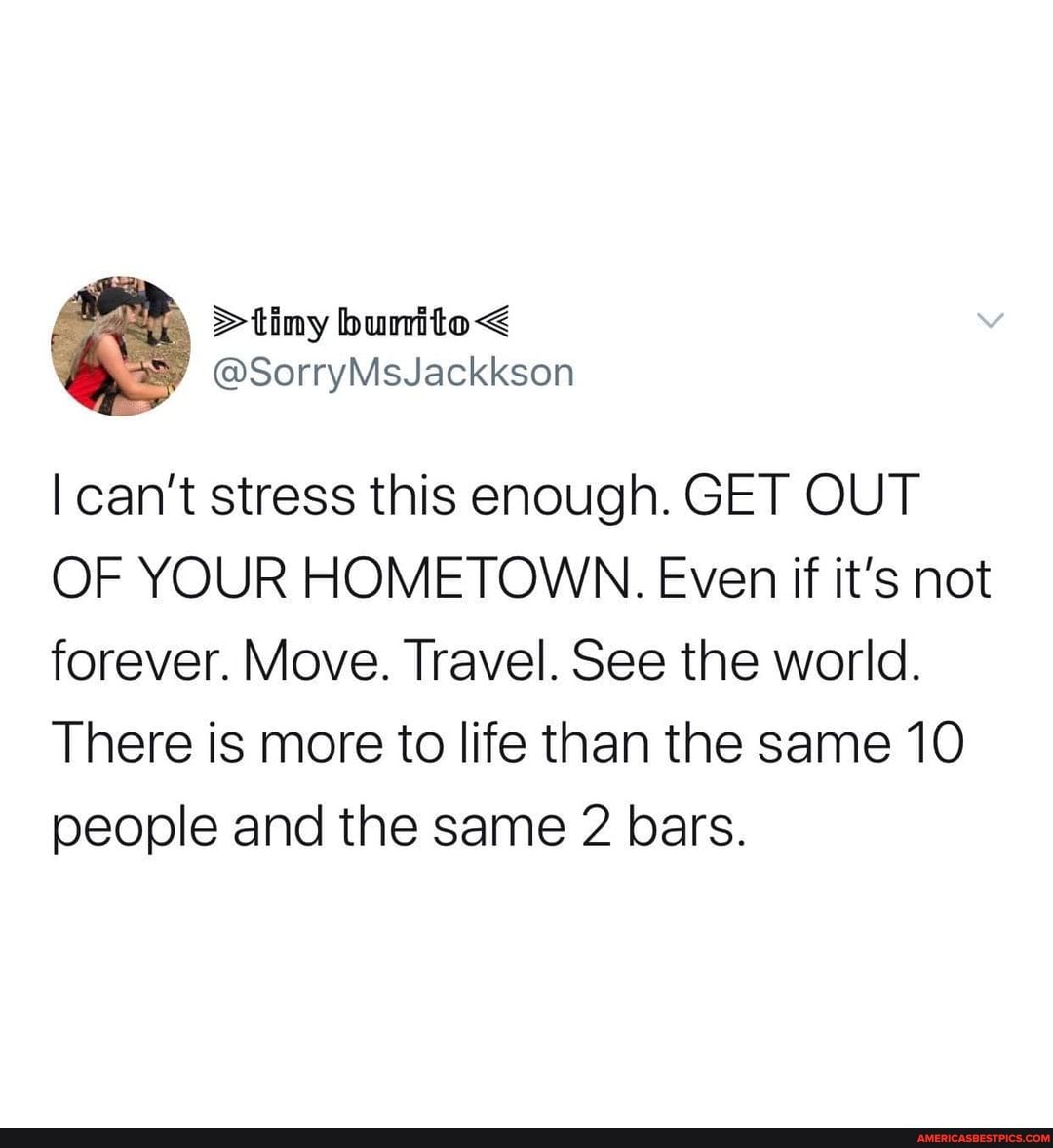 I can't stress this enough. GET OUT OF YOUR HOMETOWN. Even if it's not forever. Move. Travel. See the world.
There is more to life than the same 10 people and the same bars.