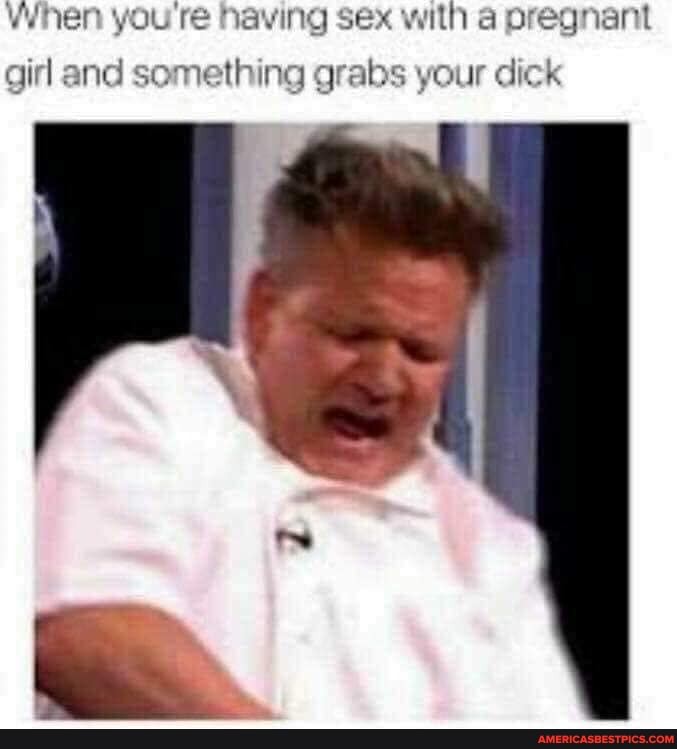 When you re having sex with a pregnant
girl and something grabs your dick