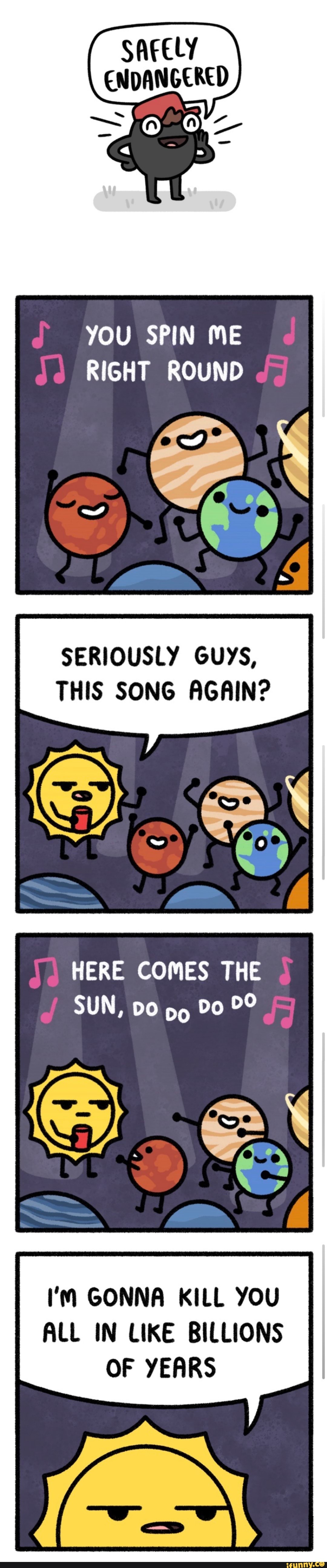 ENDANGERED
YOU SPIN ME RIGHT ROUND
SERIOUSLY GUYS,
THIS SONG AGAIN?
HERE COMES THE SUN, DO Do
I'M GONNA KILL YOU ALL IN LIKE BILLIONS