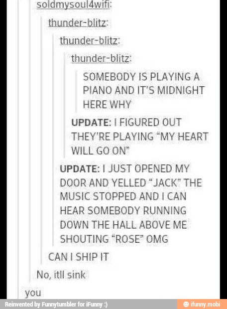 thunder-blit
SOMEBODY IS PLAYING A
PIANO AND IT'S MIDNIGHT
HERE WHY
UPDATE: I FIGURED OUT
THEY'RE PLAYING "MY HEART
WILL GO ON"
UPDATE: I JUST OPENED MY
DOOR AND YELLED "JACK" THE
MUSIC STOPPED AND I
CAN
HEAR SOMEBODY RUNNING
DOWN THE HALL ABOVE ME
SHOUTING "ROSE" OMG
CAN I SHIP IT