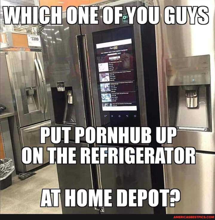 ONE OF YOU GUYS
PUT PORNHUB UP ON THE REFRIGERATOR
AT HOME DEPOT?
