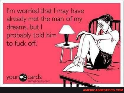 I'm worried that I may have already met the man of my dreams, but I
probably told him
to fuck off.
your9cards