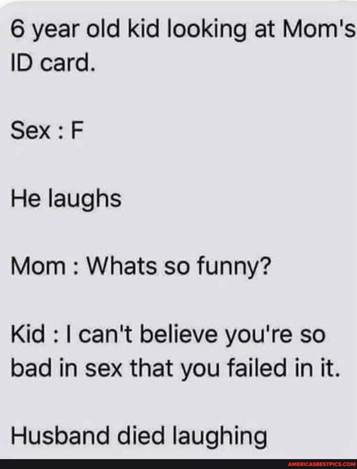 6 year old kid looking at Mom's
ID card.
Sex : F He laughs
Mom : Whats so funny?
Kid : I can't believe you're so bad in sex that you failed in it.
Husband died laughing
