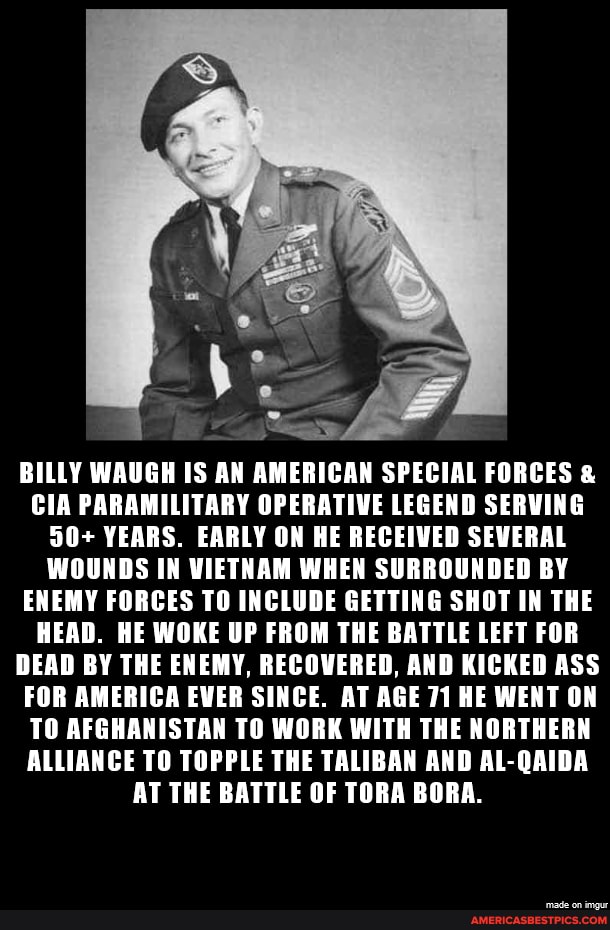 BILLY WAUGH IS AN AMERICAN SPECIAL FORCES &
CIA PARAMILITARY OPERATIVE LEGEND SERVING
50+ YEARS. EARLY ON HE RECEIVED SEVERAL WOUNDS IN VIETNAM WHEN SURROUNDED BY ENEMY FORCES TO INCLUDE GETTING SHOT IN THE HEAD. HE WOKE UP FROM THE BATTLE LEFT FOR DEAD BY THE ENEMY, RECOVERED, AND KICKED ASS FOR AMERICA EVER SINCE. AT AGE 71 HE WENT ON TO AFGHANISTAN TO WORK WITH THE NORTHERN ALLIANCE TO TOPPLE THE TALIBAN AND AL-QAIDA AT THE BATTLE OF TORA BORA.