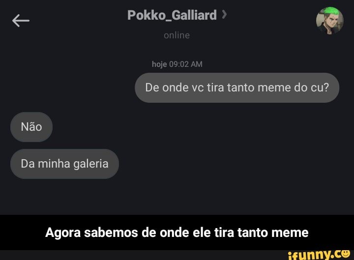 e Pokko, Galliard
hoje AM
De onde vc tira tanto meme do cu?
Não
Da minha galeria
Agora sabemos de onde ele tira tanto meme - Agora sabemos de onde ele tira tanto meme