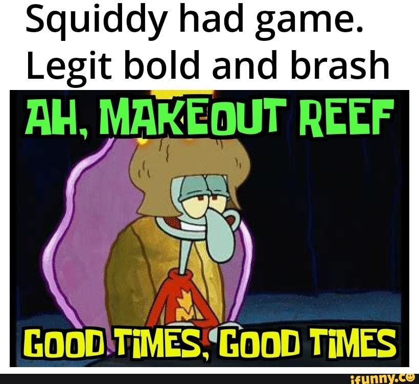 Squiddy had game. Legit bold and brash Al, REEF Gooo TIMES 