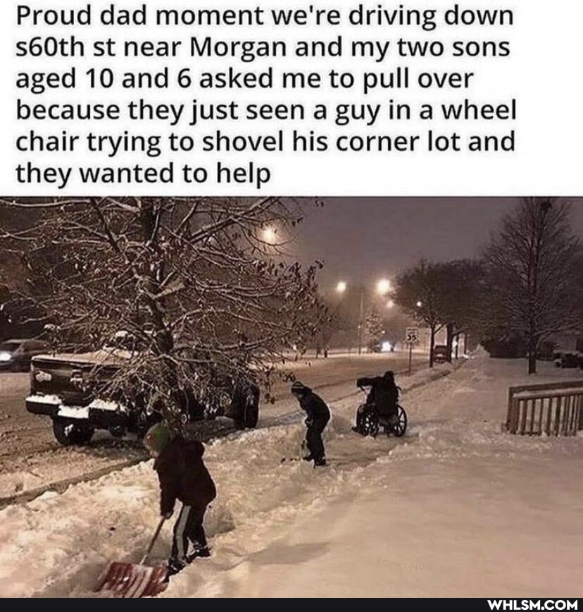 Proud dad moment we're driving down s60th st near Morgan and my two sons
aged 10 and 6 asked me to pull over because they just seen a guy in a wheel chair trying to shovel his corner lot and
they wanted to help