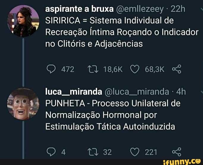aos
a
aspirante a bruxa @emllezeey "22h
SIRIRICA =
Sistema Individual de
Recreação Íntima Roçando
o Indicador
no Clitóris e Adjacências
luca miranda Qluca miranda PUNHETA Processo Unilateral de
Normalização Hormonal por
Estimulação Tática Autoinduzida
