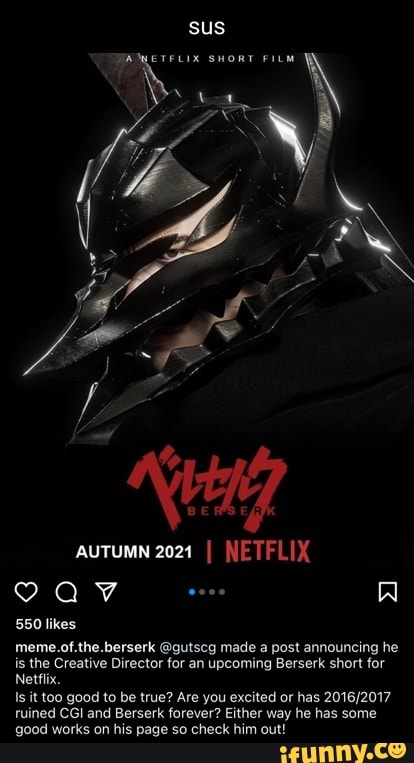 sus
SHORT FILM
AUTUMN 2021 I NETFLIX
550 likes
meme.of.the.berserk @gutscg made a post announcing he is the Creative Director for an upcoming Berserk short for
Netflix.
it too good to be true? Are you excited or has tuined CGI and Berserk forever? Either way he has some good works on his page so check him out!