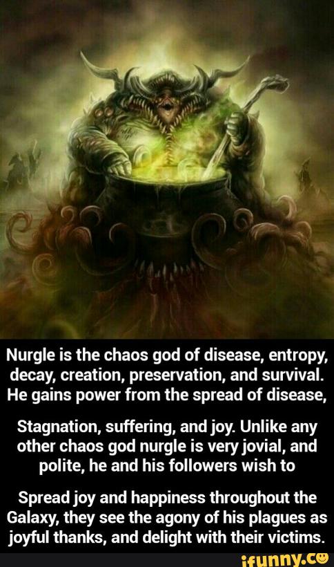 Nurgle is the chaos god of disease, emropy,
decay, creation, preservation, and survival.
He gains power from the spread of disease,
Stagnation, suffering, and joy. Unlike any
other chaos god nurgle is veryjovial, and
polite, he and his followers wish to
Spread joy and happiness throughout the
Galaxy. they see the agony of his plagues as
joyful thanks, and delight with their victims. - Spread joy and happiness throughout the Galaxy, they see the agony of his plagues as joyful thanks, and delight with their victims.