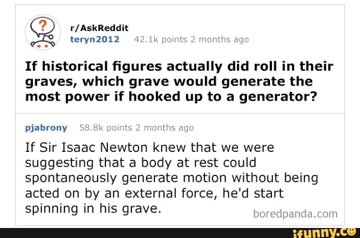 Q
If historical figures actually did roll in their
graves, which grave would generate the
most power if hooked up to a generator?
pjabrony 58.8k its
If Sir Isaac Newton knew that we were
suggesting that a body at rest could
spontaneously generate motion without being
acted on by an external force, he'd start
spinning in his