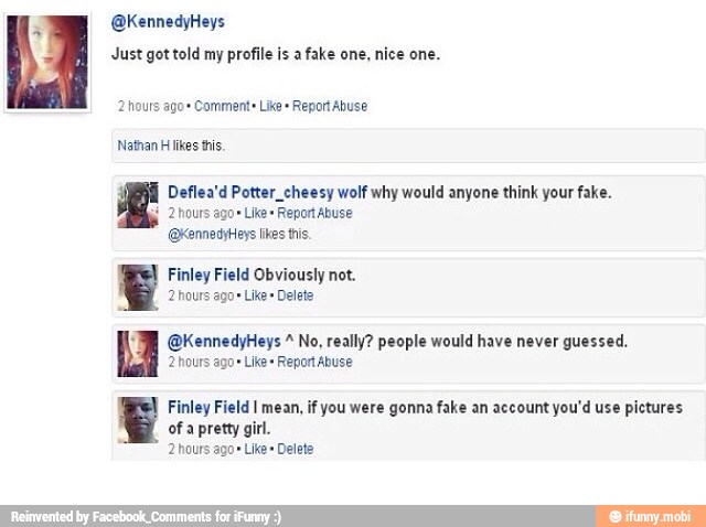 Just got told my profile is a
fake one,
nice one.
Deflea'd Potter_cheesy wolf why would anyone think your fake.
é
2 hours Like" Report Abuse
Finley Obviously
2 hours ago"
Like" Delete
@KennedyHeys No, really? people would have never guessed.
2 hours ago Like" Report Abuse
Finley Field I mean, if you were gonna fake an account you'd use pictures
of a pretty gir.
2 hours ago Like Delete